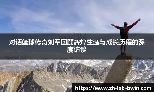 对话篮球传奇刘军回顾辉煌生涯与成长历程的深度访谈